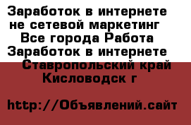 Заработок в интернете , не сетевой маркетинг  - Все города Работа » Заработок в интернете   . Ставропольский край,Кисловодск г.